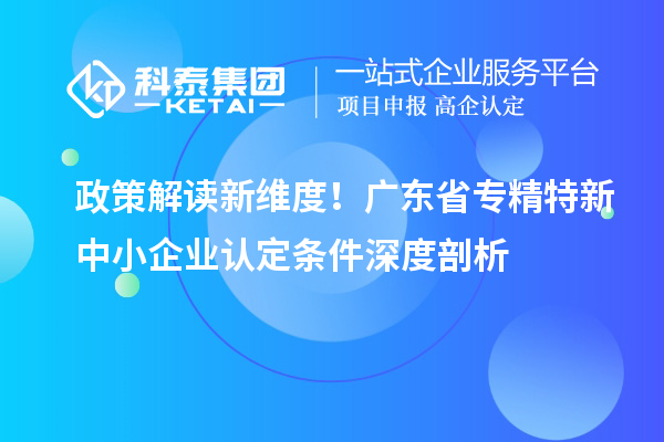 政策解讀新維度！廣東省專精特新中小企業(yè)認定條件深度剖析