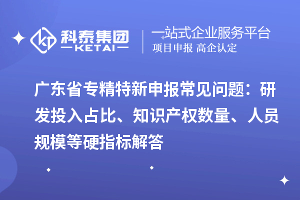 廣東省專精特新申報常見問題：研發(fā)投入占比、知識產(chǎn)權(quán)數(shù)量、人員規(guī)模等硬指標解答